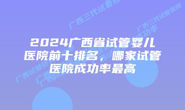 2024广西省试管婴儿医院前十排名，哪家试管医院成功率最高