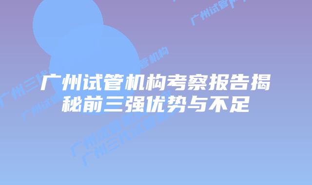 广州试管机构考察报告揭秘前三强优势与不足