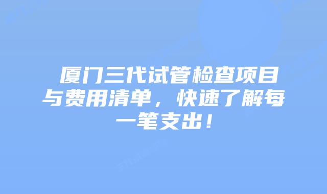  厦门三代试管检查项目与费用清单，快速了解每一笔支出！