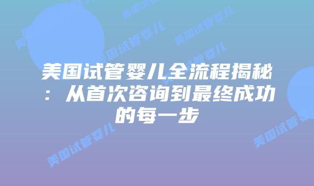 美国试管婴儿全流程揭秘:从首次咨询到最终成功的每一步