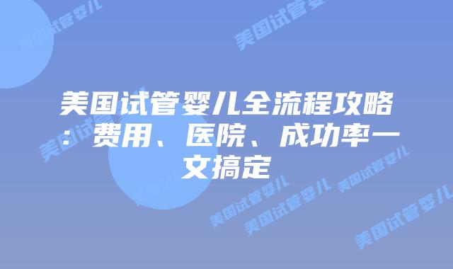 美国试管婴儿全流程攻略:费用、医院、成功率一文搞定