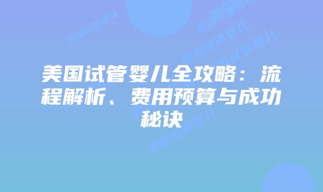 美国试管婴儿全攻略：流程解析、费用预算与成功秘诀