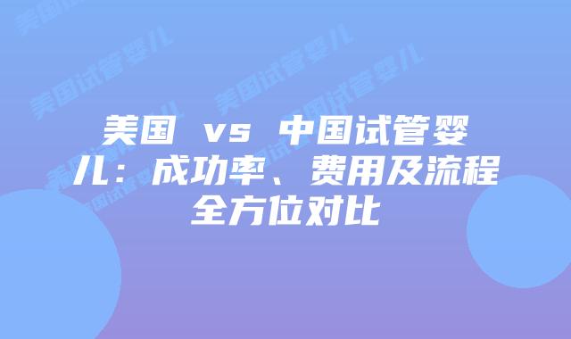 美国 vs 中国试管婴儿：成功率、费用及流程全方位对比