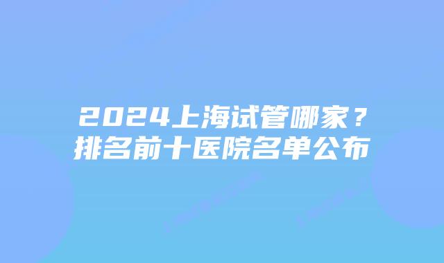 2024上海试管哪家?排名前十医院名单公布