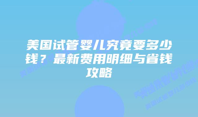美国试管婴儿究竟要多少钱？最新费用明细与省钱攻略