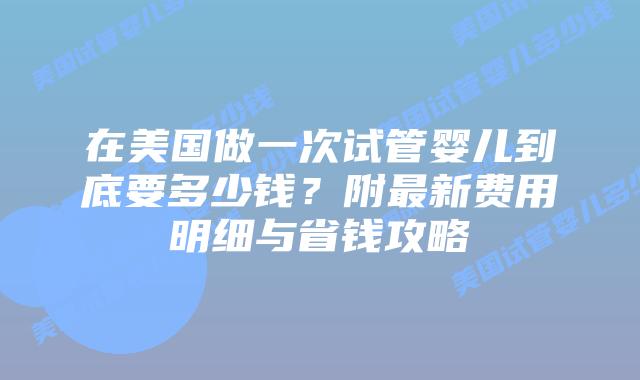 在美国做一次试管婴儿到底要多少钱？附最新费用明细与省钱攻略