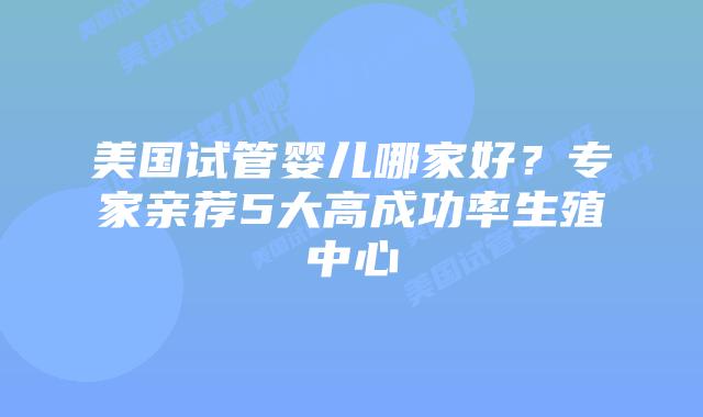 美国试管婴儿哪家好?专家亲荐5大高成功率生殖中心