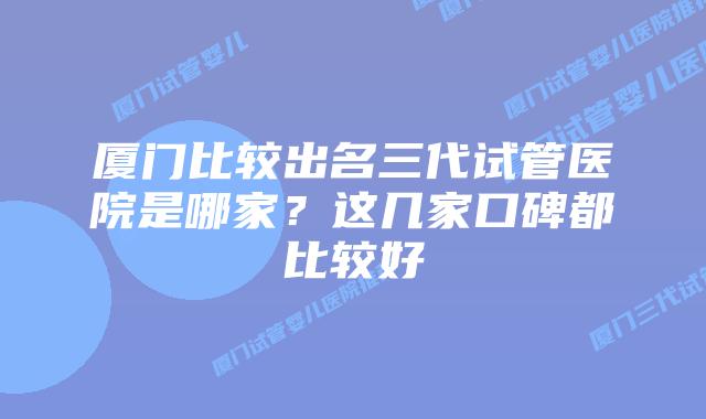 厦门比较出名三代试管医院是哪家？这几家口碑都比较好