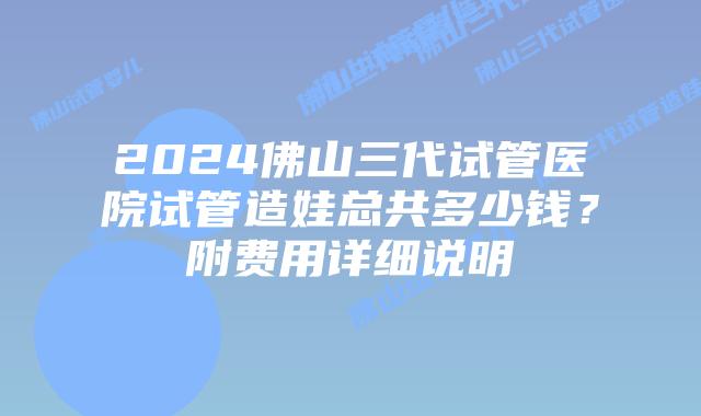 2024佛山三代试管医院试管造娃总共多少钱？附费用详细说明