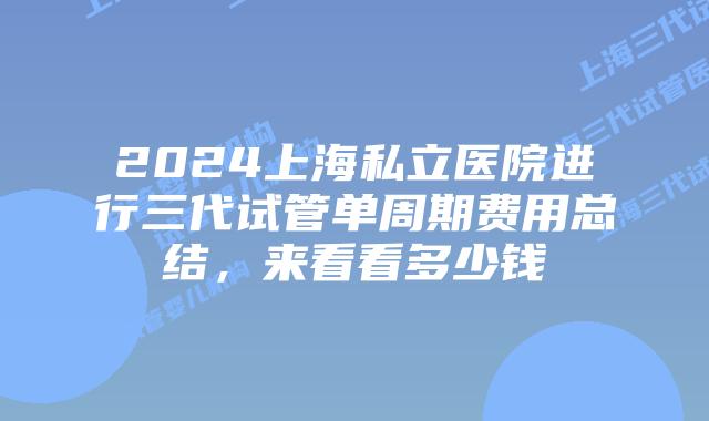 2024上海私立医院进行三代试管单周期费用总结,来看看多少钱