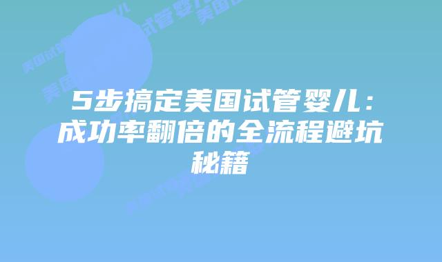 5步搞定美国试管婴儿：成功率翻倍的全流程避坑秘籍