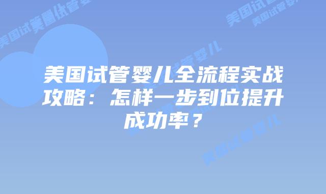 美国试管婴儿全流程实战攻略：怎样一步到位提升成功率？