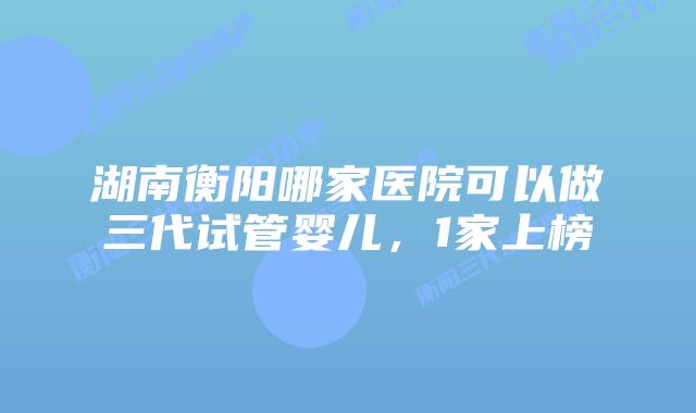 湖南衡阳哪家医院可以做三代试管婴儿，1家上榜
