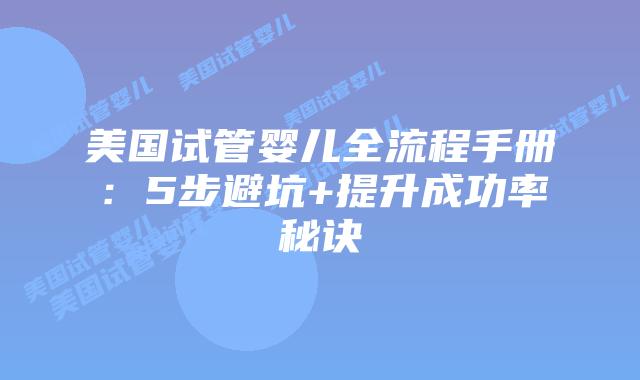 美国试管婴儿全流程手册：5步避坑+提升成功率秘诀