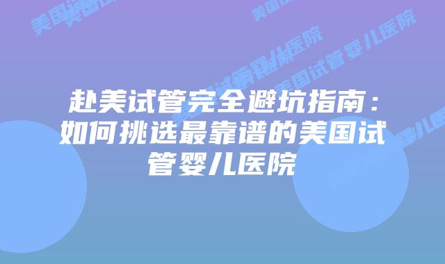 赴美试管完全避坑指南：如何挑选最靠谱的美国试管婴儿医院