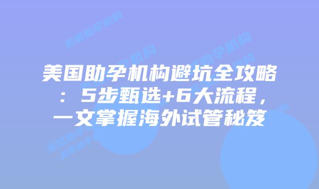 美国助孕机构避坑全攻略：5步甄选+6大流程，一文掌握海外试管秘笈