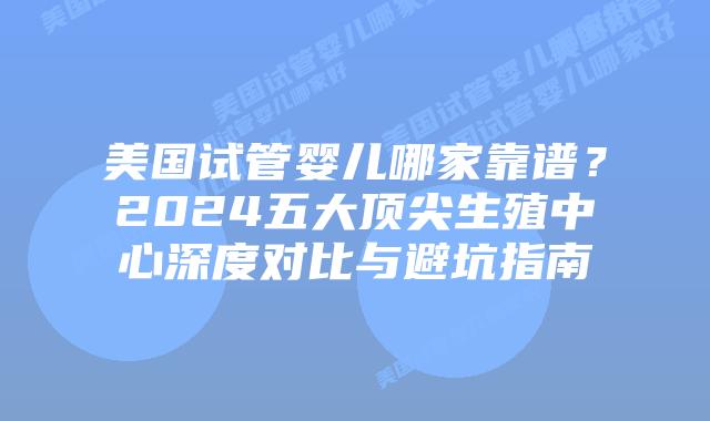 美国试管婴儿哪家靠谱？2024五大顶尖生殖中心深度对比与避坑指南
