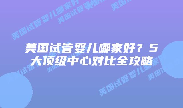 美国试管婴儿哪家好？5大顶级中心对比全攻略