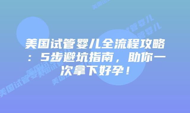 美国试管婴儿全流程攻略：5步避坑指南，助你一次拿下好孕！