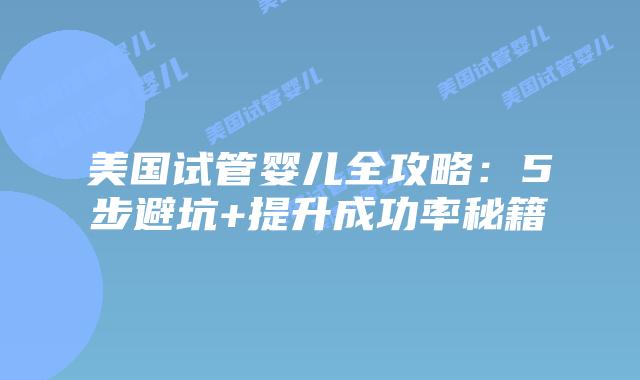 美国试管婴儿全攻略：5步避坑+提升成功率秘籍