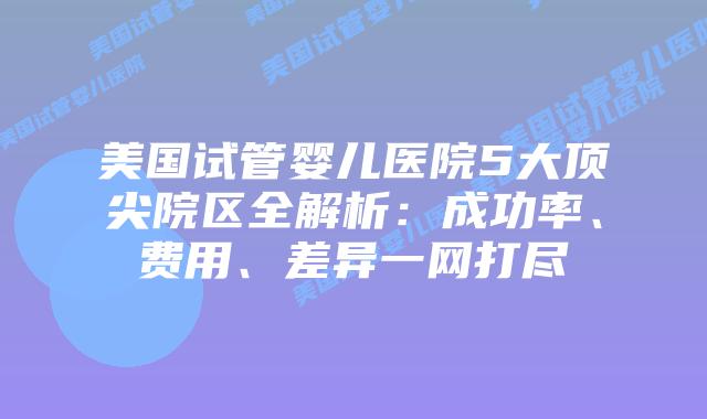 美国试管婴儿医院5大顶尖院区全解析：成功率、费用、差异一网打尽
