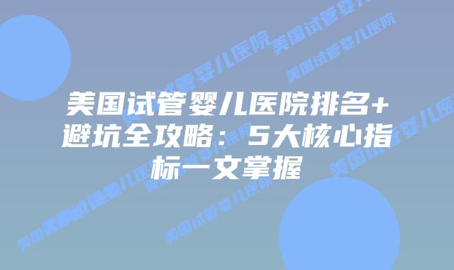 美国试管婴儿医院排名+避坑全攻略：5大核心指标一文掌握
