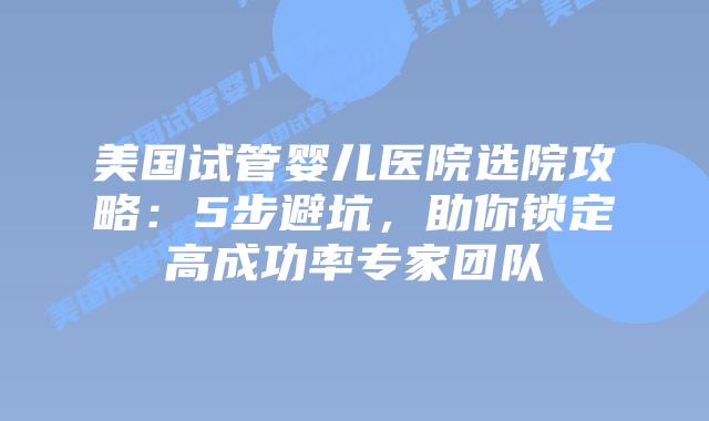 美国试管婴儿医院选院攻略：5步避坑，助你锁定高成功率专家团队