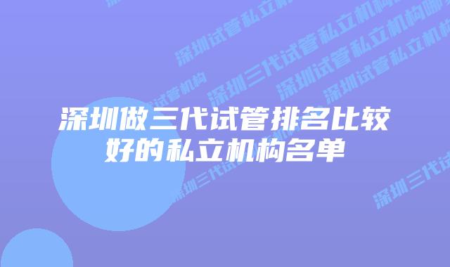 深圳做三代试管排名比较好的私立机构名单