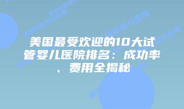 美国最受欢迎的10大试管婴儿医院排名：成功率、费用全揭秘
