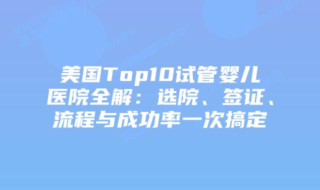 美国Top10试管婴儿医院全解：选院、签证、流程与成功率一次搞定