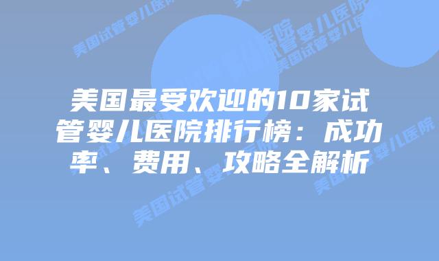 美国最受欢迎的10家试管婴儿医院排行榜：成功率、费用、攻略全解析