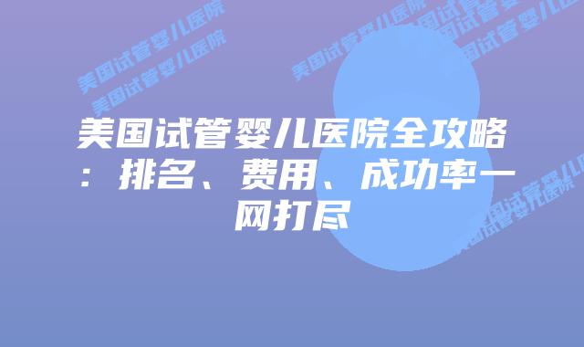 美国试管婴儿医院全攻略：排名、费用、成功率一网打尽