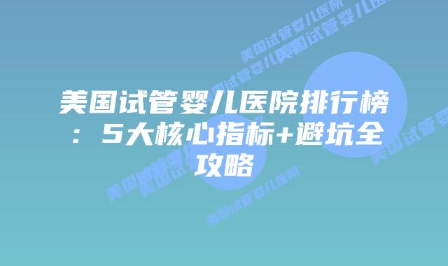 美国试管婴儿医院排行榜：5大核心指标+避坑全攻略
