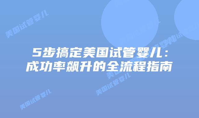 5步搞定美国试管婴儿：成功率飙升的全流程指南