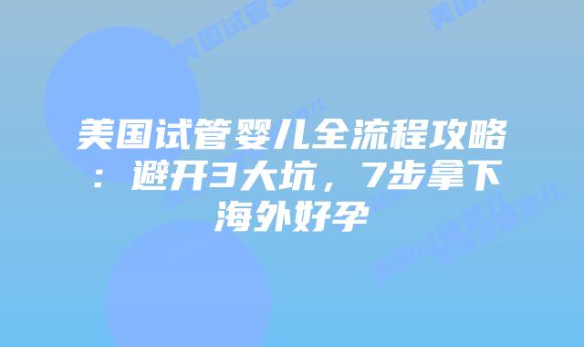 美国试管婴儿全流程攻略：避开3大坑，7步拿下海外好孕