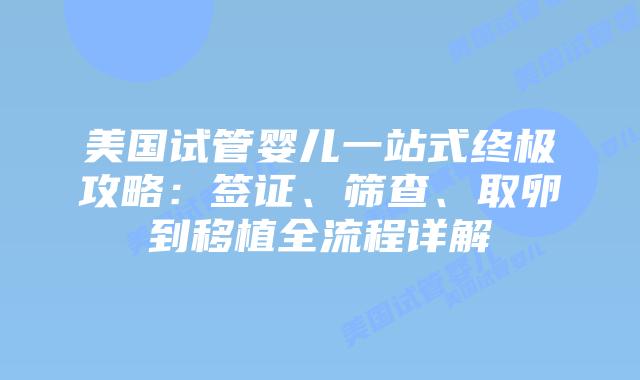 美国试管婴儿一站式终极攻略：签证、筛查、取卵到移植全流程详解