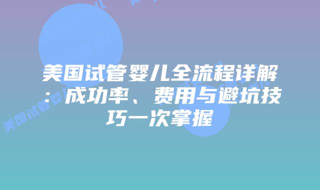 美国试管婴儿全流程详解：成功率、费用与避坑技巧一次掌握