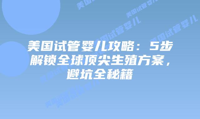美国试管婴儿攻略：5步解锁全球顶尖生殖方案，避坑全秘籍