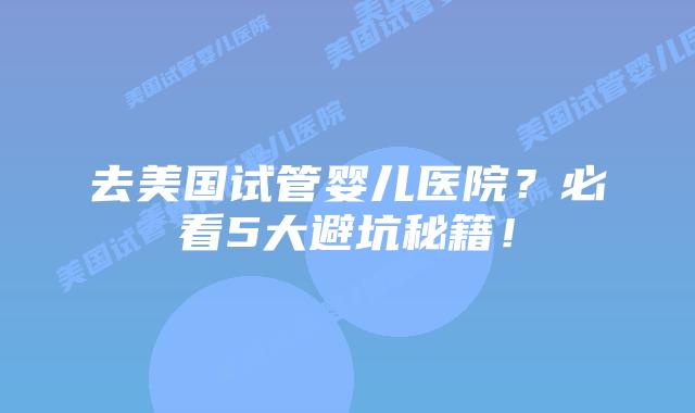去美国试管婴儿医院？必看5大避坑秘籍！