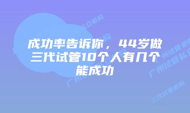 成功率告诉你，44岁做三代试管10个人有几个能成功