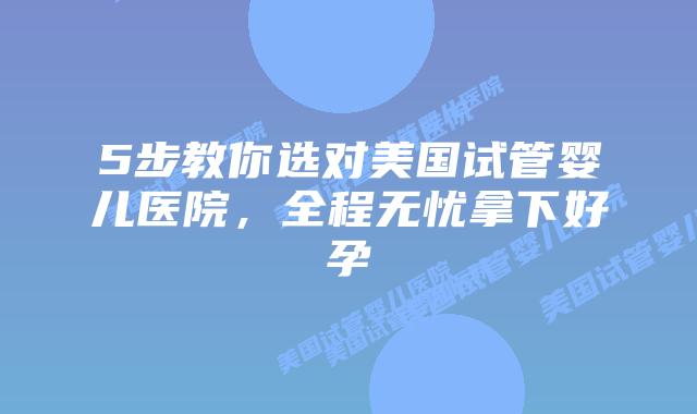 5步教你选对美国试管婴儿医院，全程无忧拿下好孕