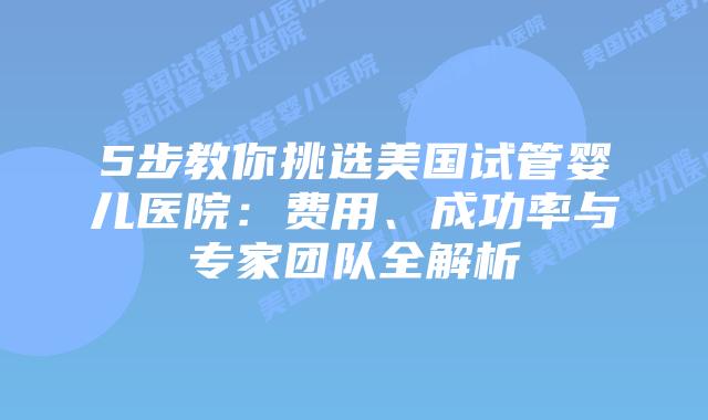 5步教你挑选美国试管婴儿医院：费用、成功率与专家团队全解析