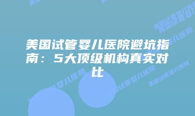 美国试管婴儿医院避坑指南：5大顶级机构真实对比