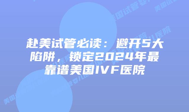 赴美试管必读：避开5大陷阱，锁定2024年最靠谱美国IVF医院