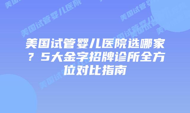 美国试管婴儿医院选哪家？5大金字招牌诊所全方位对比指南