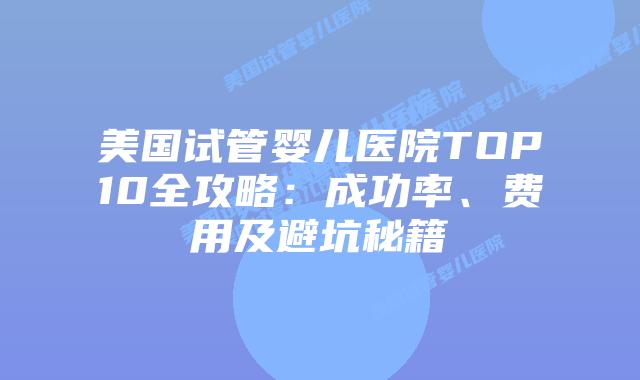美国试管婴儿医院TOP10全攻略：成功率、费用及避坑秘籍