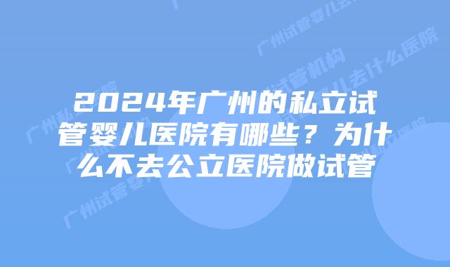 2024年广州的私立试管婴儿医院有哪些？为什么不去公立医院做试管