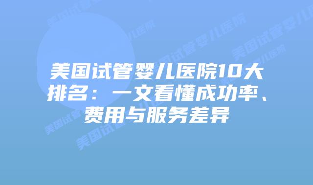 美国试管婴儿医院10大排名：一文看懂成功率、费用与服务差异