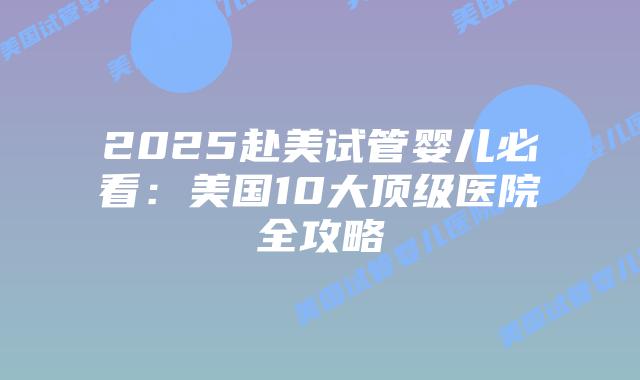 2025赴美试管婴儿必看：美国10大顶级医院全攻略