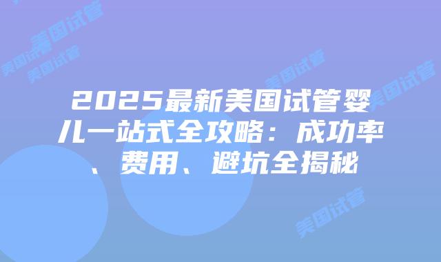 2025最新美国试管婴儿一站式全攻略：成功率、费用、避坑全揭秘